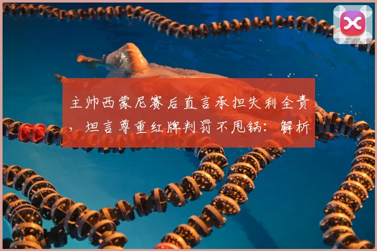 主帅西蒙尼赛后直言承担失利全责，坦言尊重红牌判罚不甩锅：解析2026赛季关键战的深层启示