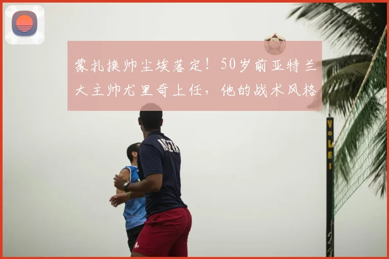 蒙扎换帅尘埃落定！50岁前亚特兰大主帅尤里奇上任，他的战术风格与2026赛季球队前景全面解析