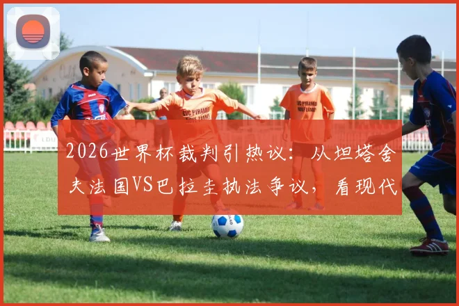 2026世界杯裁判引热议：从坦塔舍夫法国VS巴拉圭执法争议，看现代足球裁判的控场艺术与判罚尺度平衡