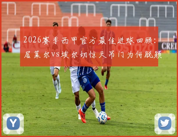 2026赛季西甲官方最佳进球回顾:居莱尔vs埃尔切惊天吊门为何脱颖而出?进球集锦及评选争议解读