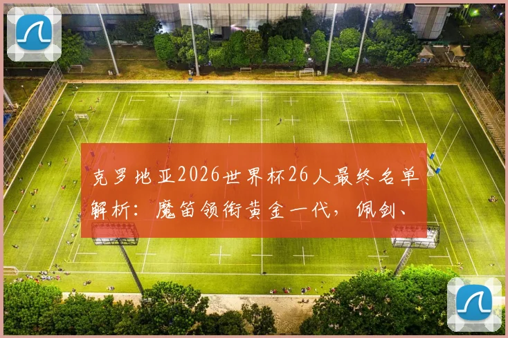 克罗地亚2026世界杯26人最终名单解析：魔笛领衔黄金一代，佩剑、科瓦契奇核心在列，附阵容年龄与位置分析