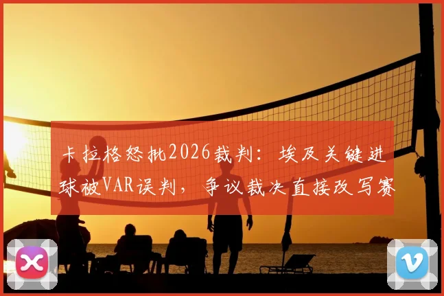 卡拉格怒批2026裁判：埃及关键进球被VAR误判，争议裁决直接改写赛果走向！