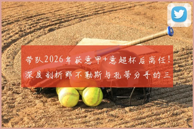 带队2026年获意甲+意超杯后离任！深度剖析那不勒斯与孔蒂分手的三大原因与新帅候选名单